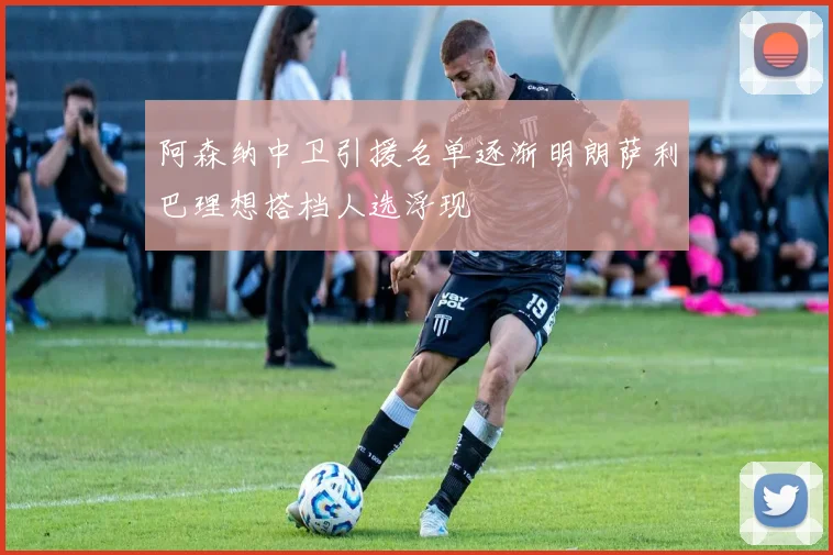 阿森纳中卫引援名单逐渐明朗萨利巴理想搭档人选浮现
