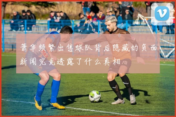 萧华频繁出售球队背后隐藏的负面新闻究竟透露了什么真相
