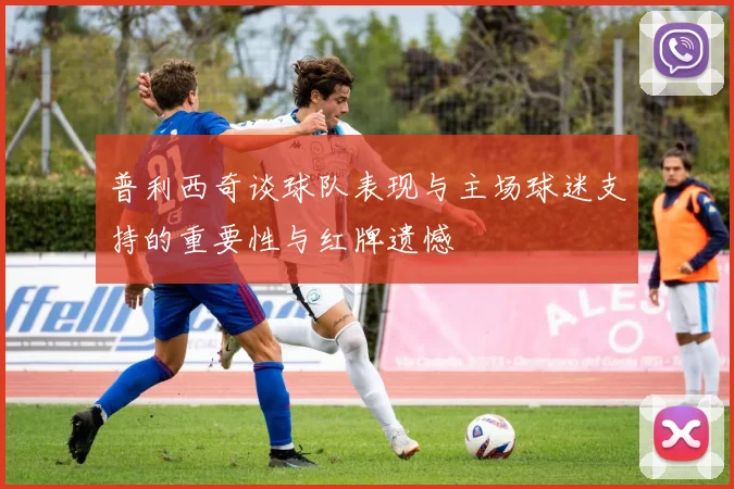 普利西奇谈球队表现与主场球迷支持的重要性与红牌遗憾