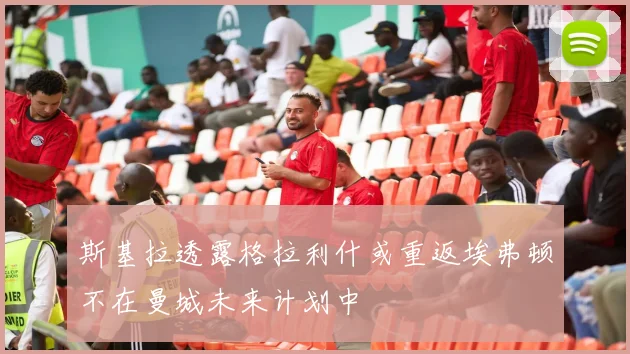 斯基拉透露格拉利什或重返埃弗顿不在曼城未来计划中