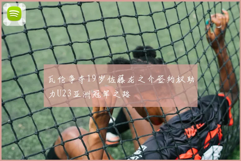瓦伦争夺19岁佐藤龙之介签约权助力U23亚洲冠军之路