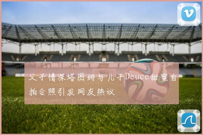 父子情深塔图姆与儿子Deuce甜蜜自拍合照引发网友热议