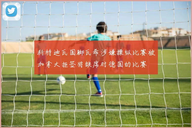 科特迪瓦国脚瓦希涉嫌操纵比赛被加拿大拒签将缺席对德国的比赛