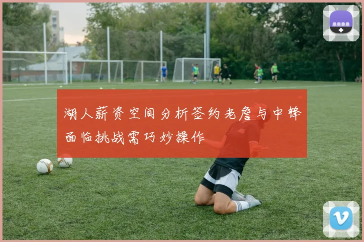 湖人薪资空间分析签约老詹与中锋面临挑战需巧妙操作