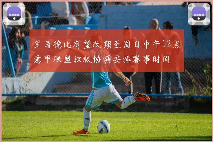 罗马德比有望改期至周日中午12点意甲联盟积极协调安排赛事时间