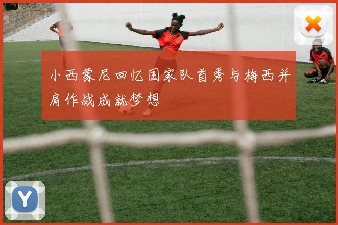 小西蒙尼回忆国家队首秀与梅西并肩作战成就梦想