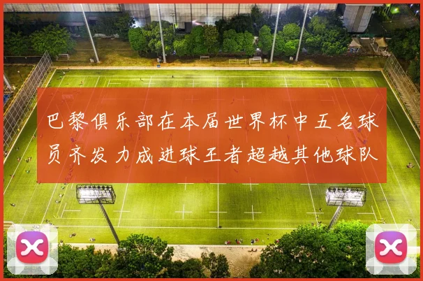 巴黎俱乐部在本届世界杯中五名球员齐发力成进球王者超越其他球队