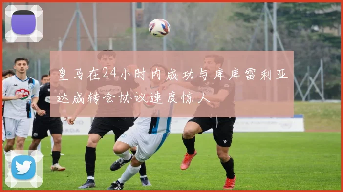 皇马在24小时内成功与库库雷利亚达成转会协议速度惊人