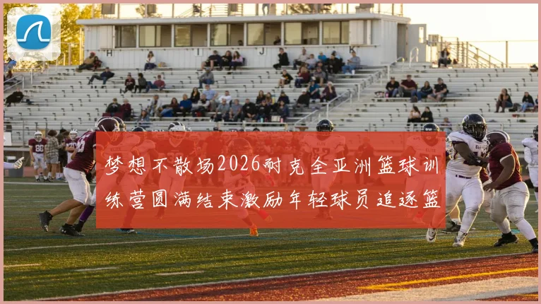 梦想不散场2026耐克全亚洲篮球训练营圆满结束激励年轻球员追逐篮球梦想