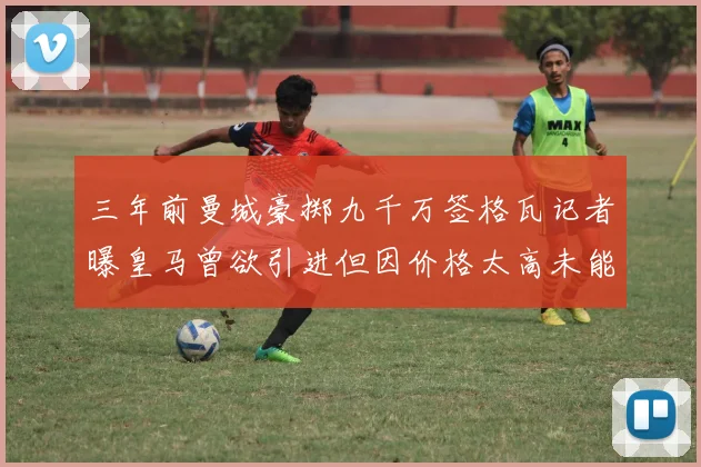 三年前曼城豪掷九千万签格瓦记者曝皇马曾欲引进但因价格太高未能成行