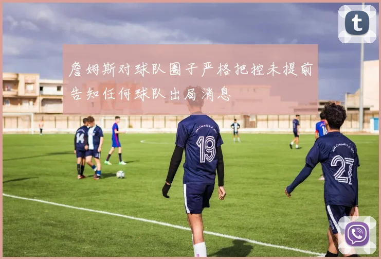 詹姆斯对球队圈子严格把控未提前告知任何球队出局消息