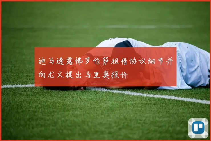 迪马透露佛罗伦萨租借协议细节并向尤文提出马里奥报价