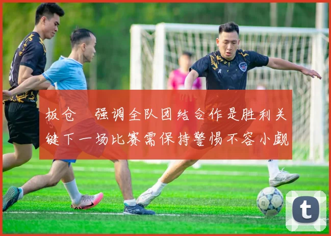 板仓滉强调全队团结合作是胜利关键下一场比赛需保持警惕不容小觑