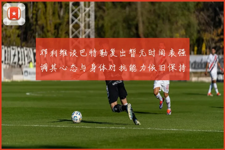 邓利维谈巴特勒复出暂无时间表强调其心态与身体对抗能力依旧保持