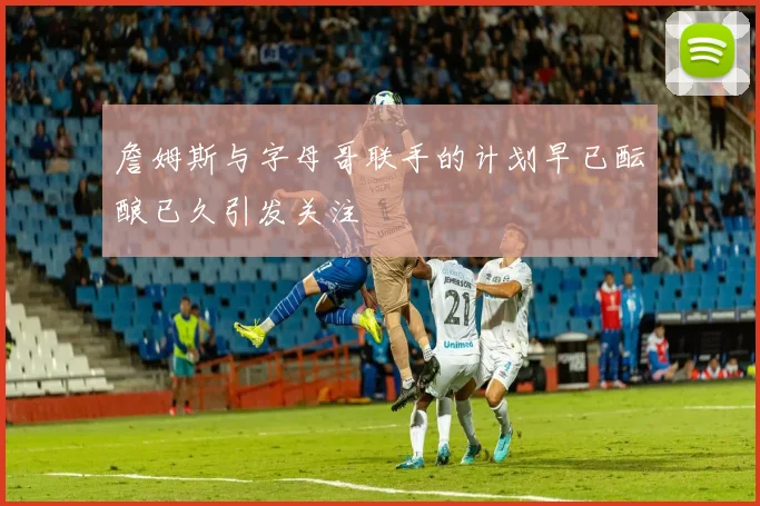 詹姆斯与字母哥联手的计划早已酝酿已久引发关注