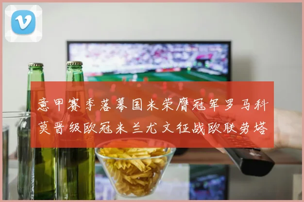 意甲赛季落幕国米荣膺冠军罗马科莫晋级欧冠米兰尤文征战欧联劳塔罗斩获金靴
