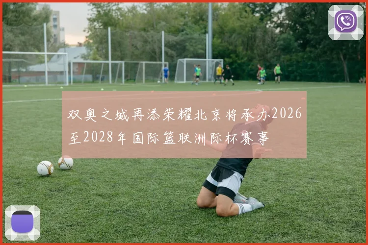 双奥之城再添荣耀北京将承办2026至2028年国际篮联洲际杯赛事