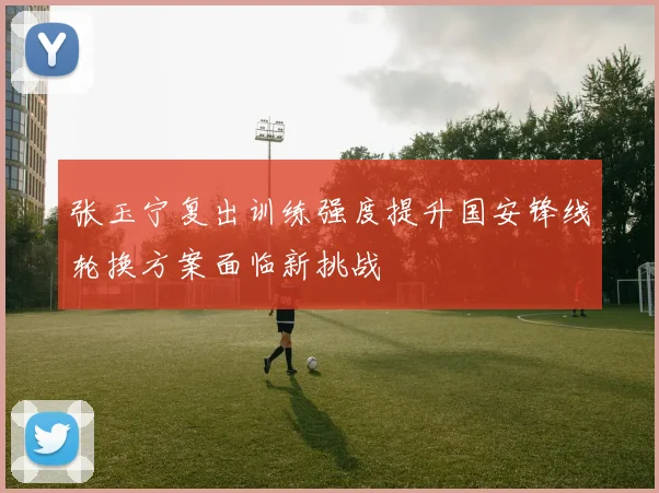 张玉宁复出训练强度提升国安锋线轮换方案面临新挑战