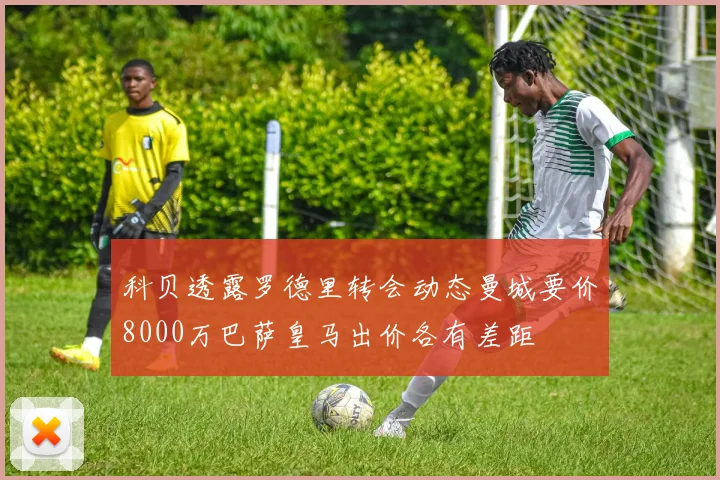 科贝透露罗德里转会动态曼城要价8000万巴萨皇马出价各有差距