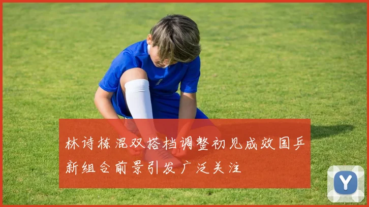 林诗栋混双搭档调整初见成效国乒新组合前景引发广泛关注