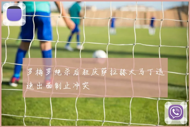 罗梅罗绝杀后狂庆萨拉赫大马丁迅速出面制止冲突